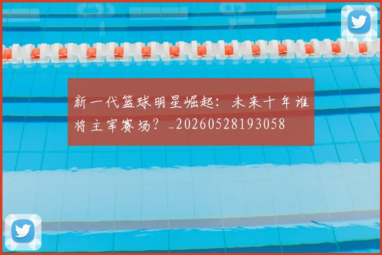 新一代篮球明星崛起：未来十年谁将主宰赛场？_20260528193058