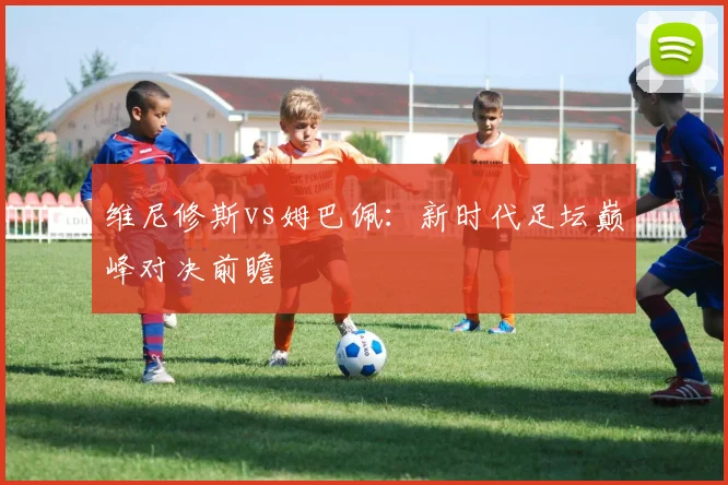维尼修斯vs姆巴佩：新时代足坛巅峰对决前瞻