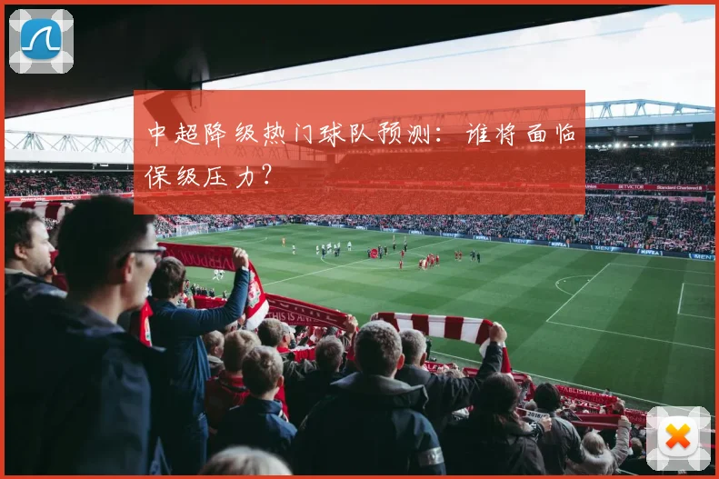 中超降级热门球队预测:谁将面临保级压力?