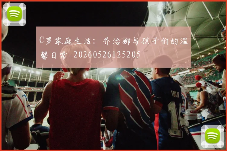 C罗家庭生活：乔治娜与孩子们的温馨日常_20260526125205