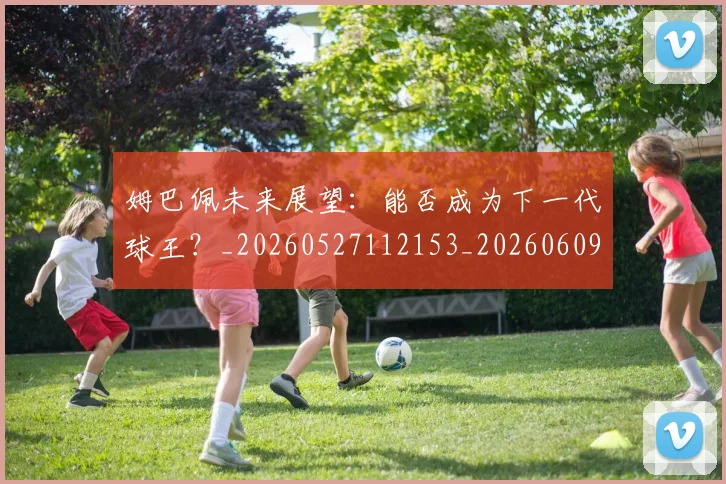 姆巴佩未来展望:能否成为下一代球王?_20260527112153_20260609170950
