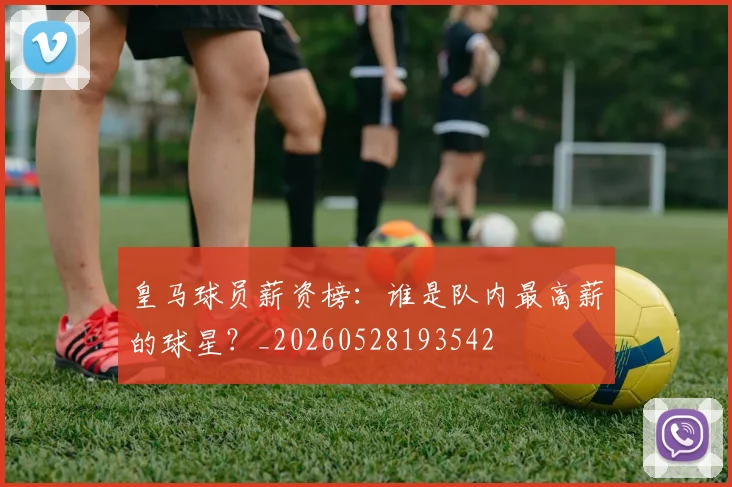 皇马球员薪资榜：谁是队内最高薪的球星？_20260528193542