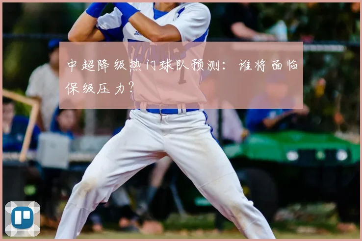 中超降级热门球队预测:谁将面临保级压力?