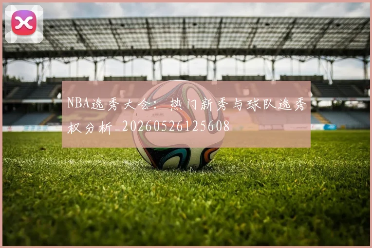 NBA选秀大会:热门新秀与球队选秀权分析_20260526125608