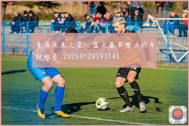 皇马未来之星：盘点最具潜力的年轻球员_20260528193541
