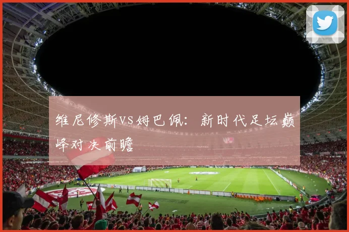 维尼修斯vs姆巴佩:新时代足坛巅峰对决前瞻